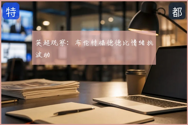 英超观察：布伦特福德德比情绪抗波动